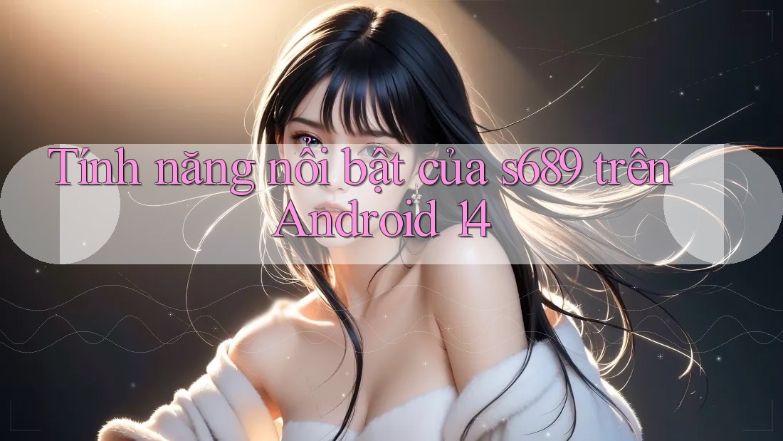 Tính năng nổi bật của s689 trên Android 14 Tính năng nổi bật của s689 trên Android 14