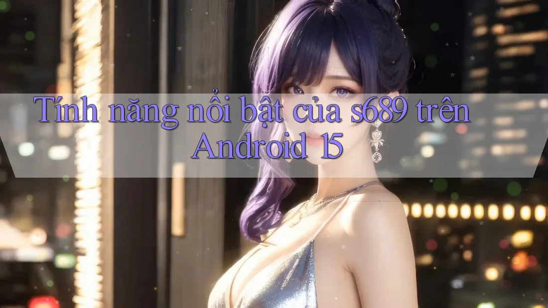 Tính năng nổi bật của s689 trên Android 15 Tính năng nổi bật của s689 trên Android 15