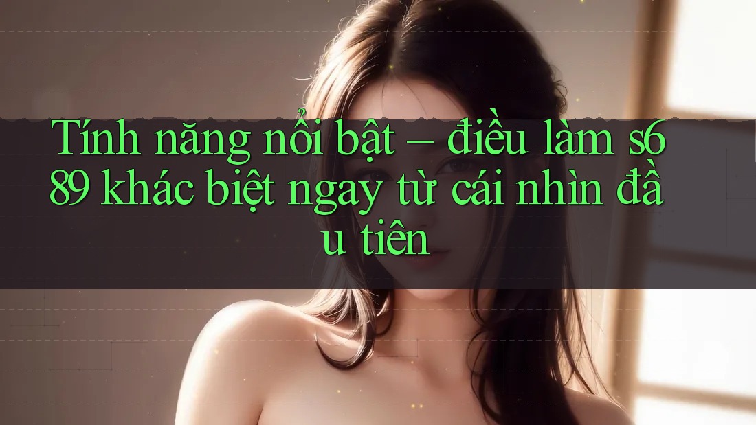 Tính năng nổi bật – điều làm s689 khác biệt ngay từ cái nhìn đầu tiên Tính năng nổi bật – điều làm s689 khác biệt ngay từ cái nhìn đầu tiên