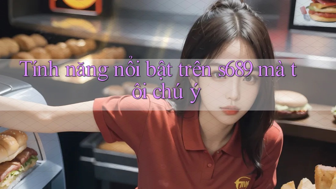 Tính năng nổi bật trên s689 mà tôi chú ý Tính năng nổi bật trên s689 mà tôi chú ý