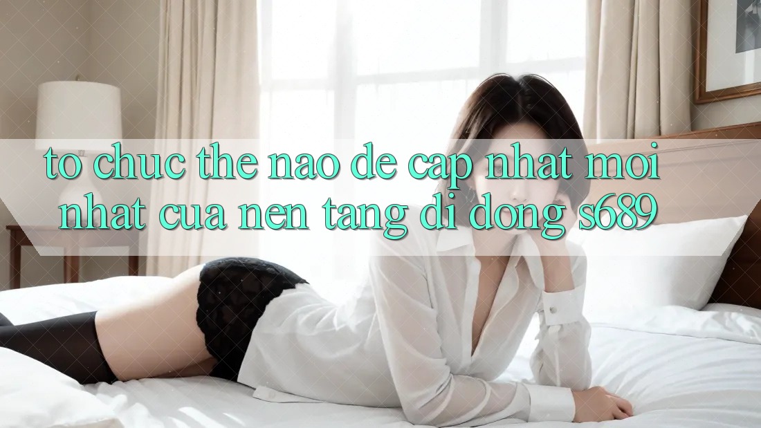 Tổ chức thế nào để cập nhật mới nhất của nền tảng di động s689? Tổ chức thế nào để cập nhật mới nhất của nền tảng di động s689?