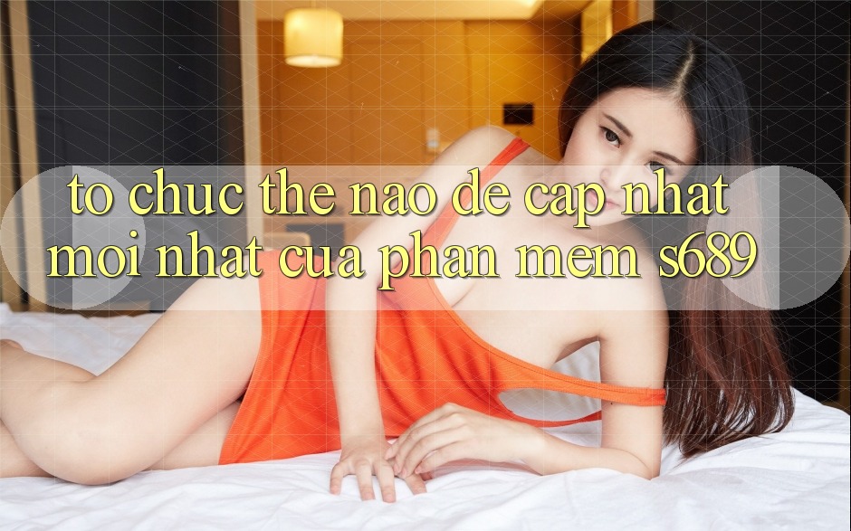 Tổ chức thế nào để cập nhật mới nhất của phần mềm s689? Tổ chức thế nào để cập nhật mới nhất của phần mềm s689?