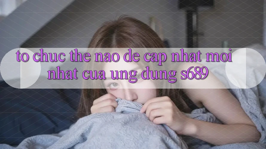 Tổ chức thế nào để cập nhật mới nhất của ứng dụng s689?