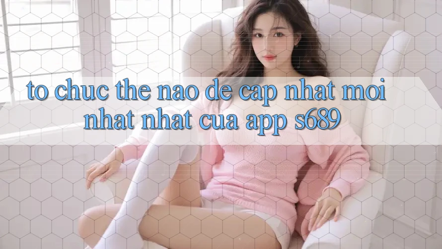 Tổ chức thế nào để cập nhật mới nhất nhất của app s689? Tổ chức thế nào để cập nhật mới nhất nhất của app s689?