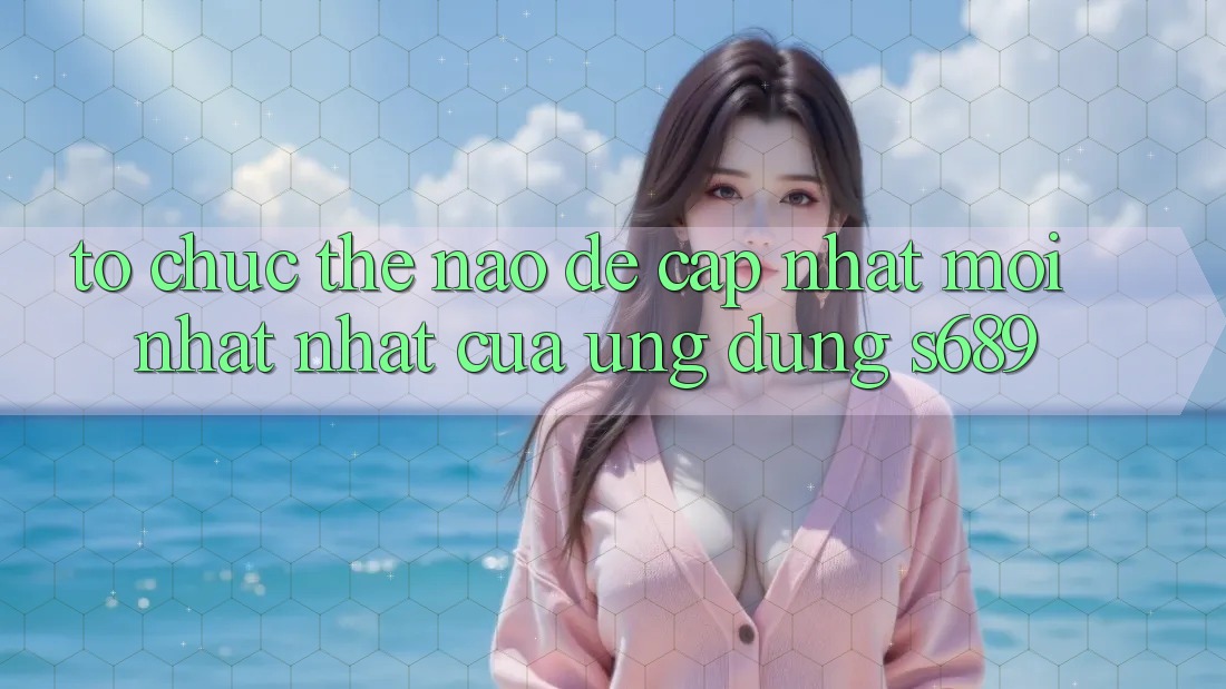 Tổ chức thế nào để cập nhật mới nhất nhất của ứng dụng s689? Tổ chức thế nào để cập nhật mới nhất nhất của ứng dụng s689?