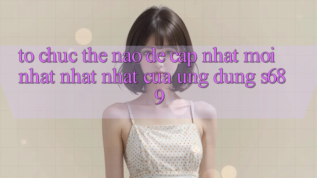Tổ chức thế nào để cập nhật mới nhất nhất nhất của ứng dụng s689? Tổ chức thế nào để cập nhật mới nhất nhất nhất của ứng dụng s689?