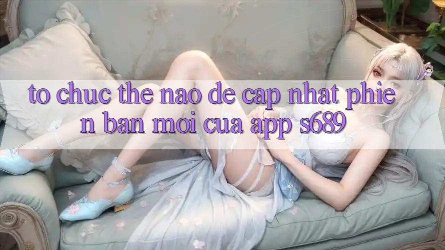 Tổ chức thế nào để cập nhật phiên bản mới của app s689? Tổ chức thế nào để cập nhật phiên bản mới của app s689?