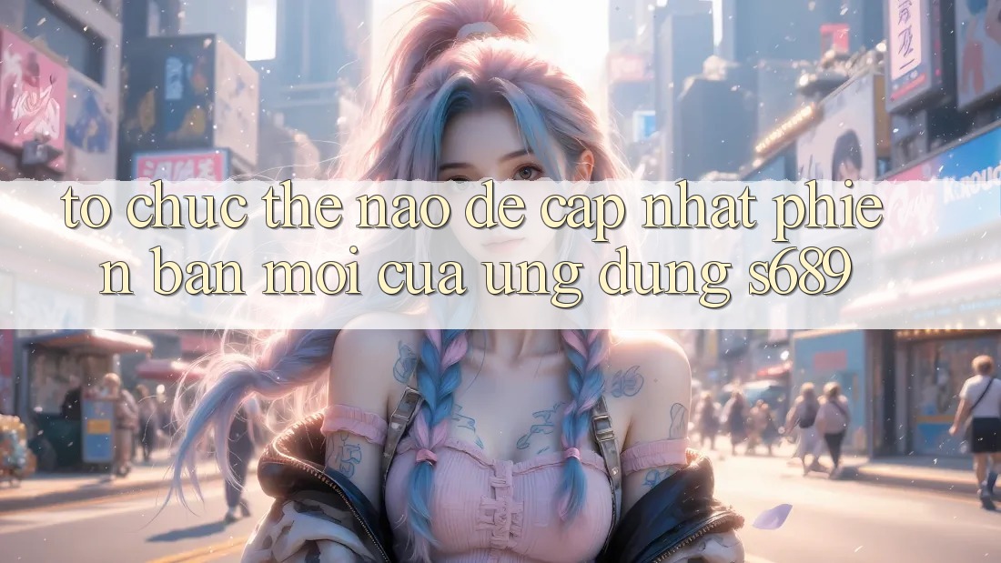 Tổ chức thế nào để cập nhật phiên bản mới của ứng dụng s689? Tổ chức thế nào để cập nhật phiên bản mới của ứng dụng s689?