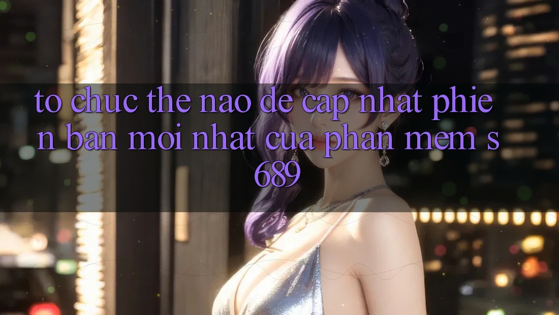 Tổ chức thế nào để cập nhật phiên bản mới nhất của phần mềm s689? Tổ chức thế nào để cập nhật phiên bản mới nhất của phần mềm s689?