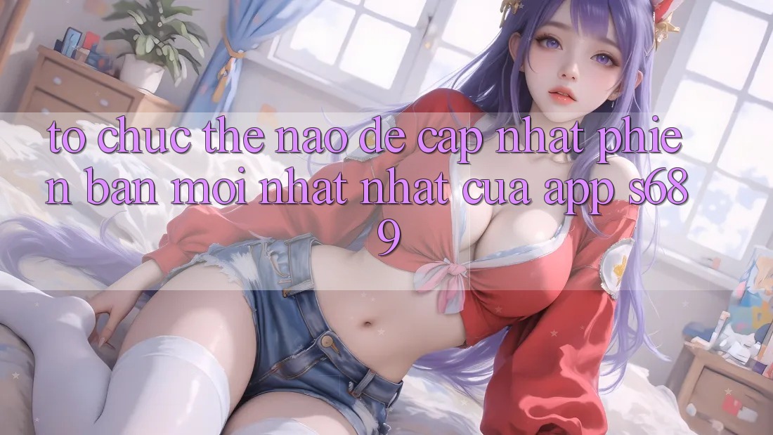 Tổ chức thế nào để cập nhật phiên bản mới nhất nhất của app s689?