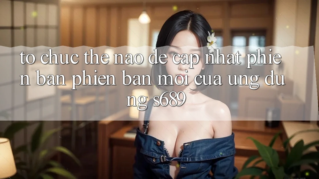Tổ chức thế nào để cập nhật phiên bản phiên bản mới của ứng dụng s689? Tổ chức thế nào để cập nhật phiên bản phiên bản mới của ứng dụng s689?