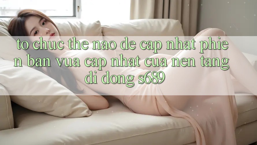 Tổ chức thế nào để cập nhật phiên bản vừa cập nhật của nền tảng di động s689? Tổ chức thế nào để cập nhật phiên bản vừa cập nhật của nền tảng di động s689?