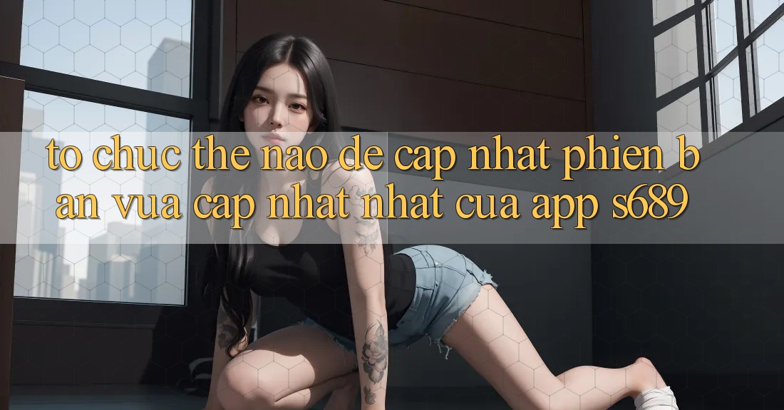 Tổ chức thế nào để cập nhật phiên bản vừa cập nhật nhất của app s689? Tổ chức thế nào để cập nhật phiên bản vừa cập nhật nhất của app s689?