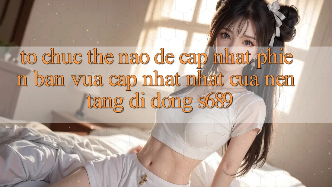 Tổ chức thế nào để cập nhật phiên bản vừa cập nhật nhất của nền tảng di động s689? Tổ chức thế nào để cập nhật phiên bản vừa cập nhật nhất của nền tảng di động s689?