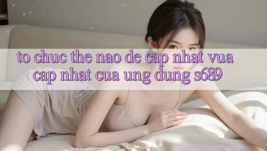 Tổ chức thế nào để cập nhật vừa cập nhật của ứng dụng s689?