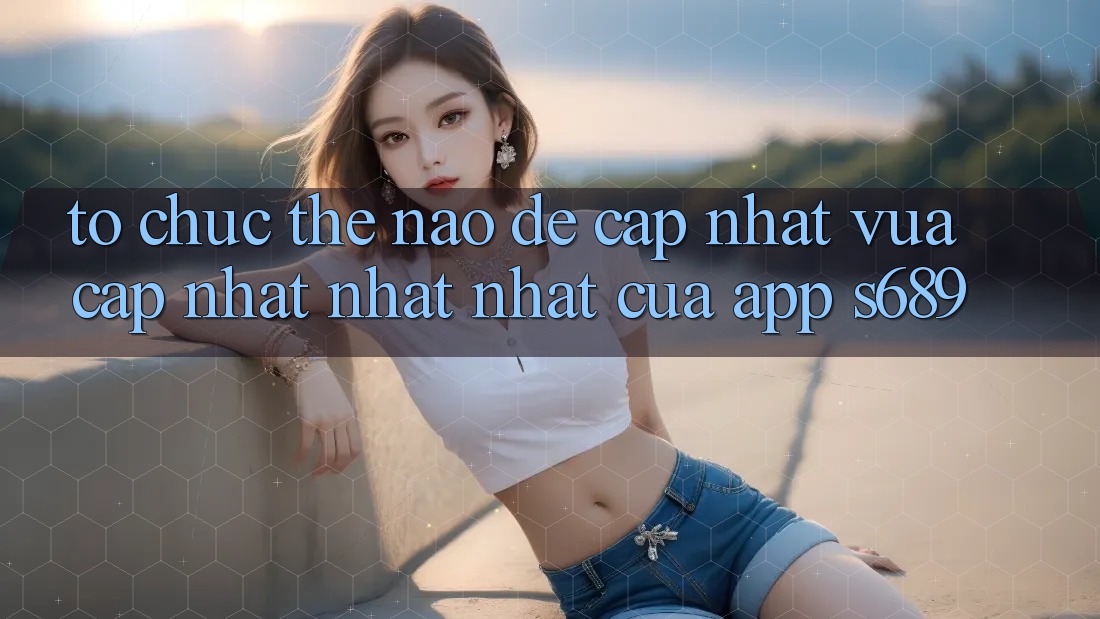 Tổ chức thế nào để cập nhật vừa cập nhật nhất nhất của app s689? Tổ chức thế nào để cập nhật vừa cập nhật nhất nhất của app s689?