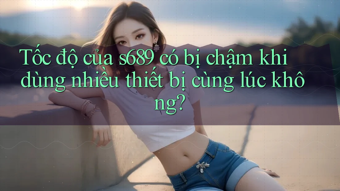 Tốc độ của s689 có bị chậm khi dùng nhiều thiết bị cùng lúc không? Tốc độ của s689 có bị chậm khi dùng nhiều thiết bị cùng lúc không?