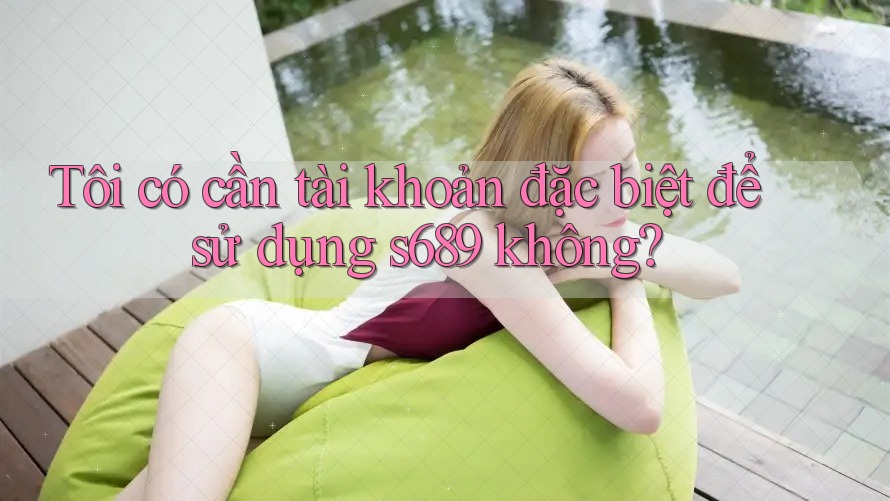 Tôi có cần tài khoản đặc biệt để sử dụng s689 không? Tôi có cần tài khoản đặc biệt để sử dụng s689 không?