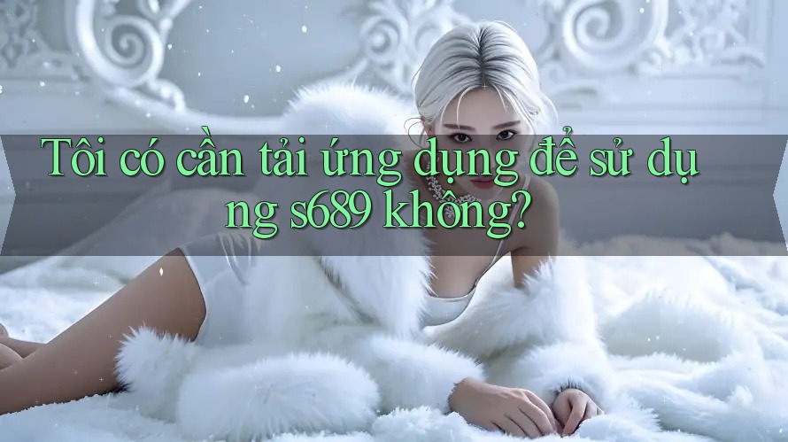 Tôi có cần tải ứng dụng để sử dụng s689 không? Tôi có cần tải ứng dụng để sử dụng s689 không?