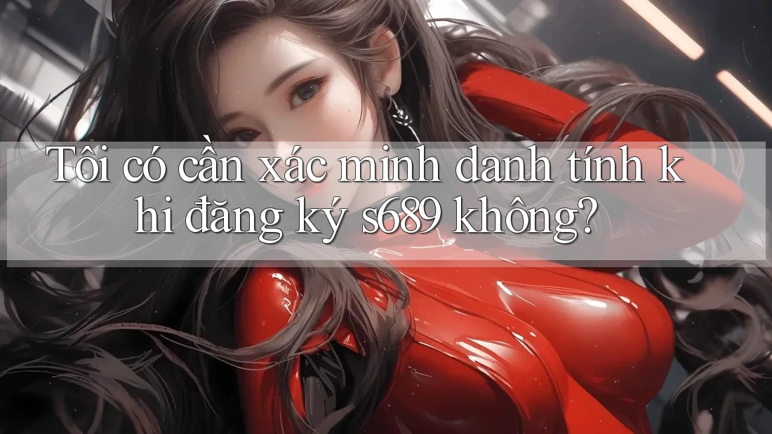 Tôi có cần xác minh danh tính khi đăng ký s689 không? Tôi có cần xác minh danh tính khi đăng ký s689 không?