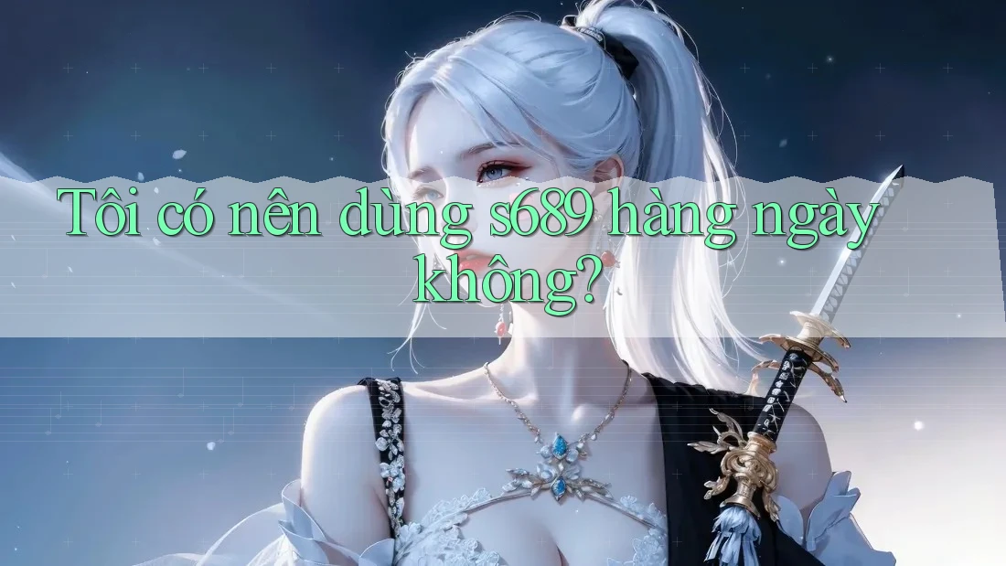 Tôi có nên dùng s689 hàng ngày không?