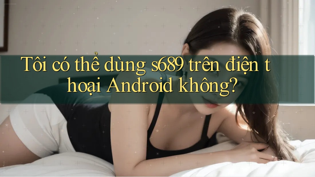 Tôi có thể dùng s689 trên điện thoại Android không? Tôi có thể dùng s689 trên điện thoại Android không?