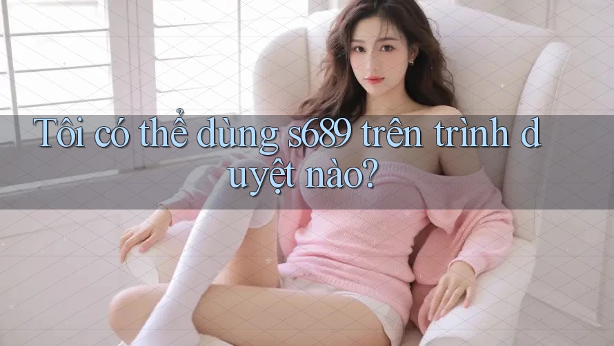 Tôi có thể dùng s689 trên trình duyệt nào? Tôi có thể dùng s689 trên trình duyệt nào?
