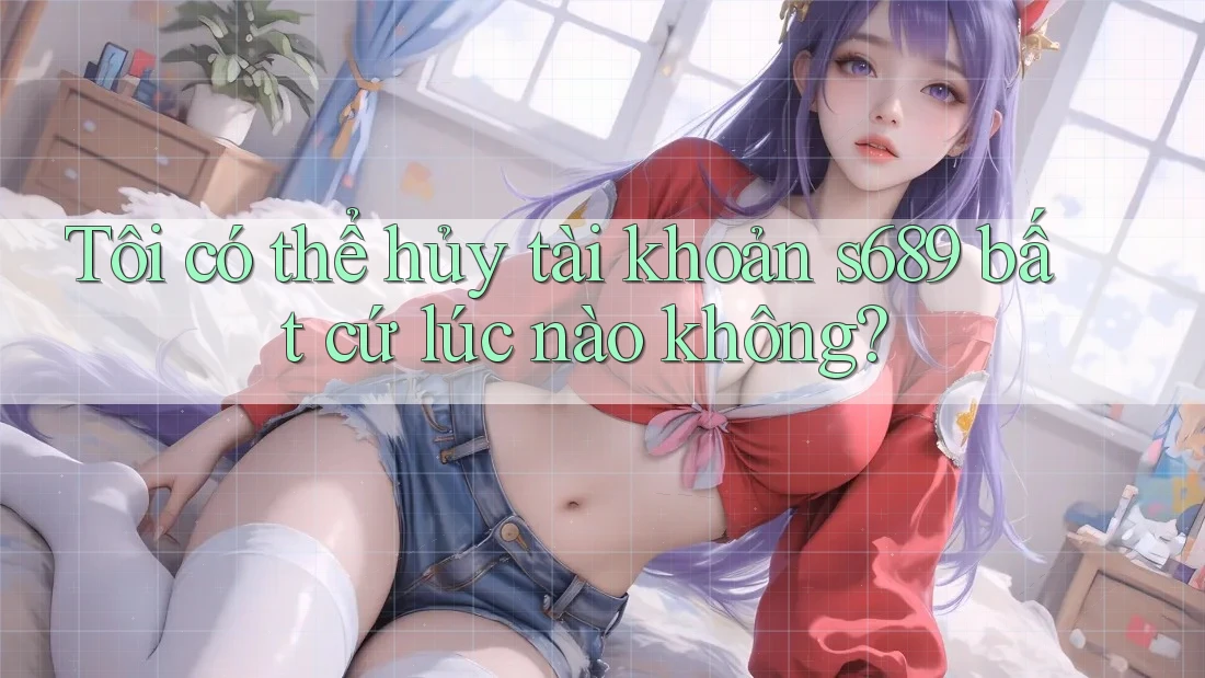 Tôi có thể hủy tài khoản s689 bất cứ lúc nào không?