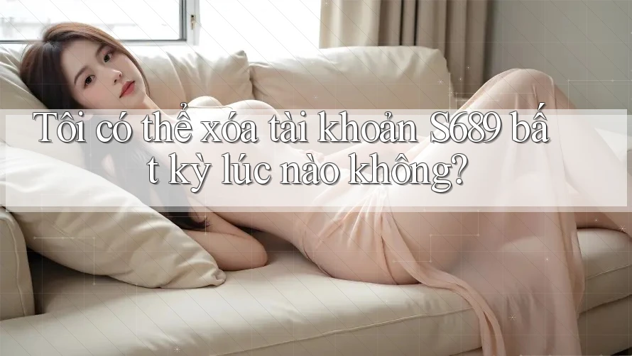 Tôi có thể xóa tài khoản S689 bất kỳ lúc nào không? Tôi có thể xóa tài khoản S689 bất kỳ lúc nào không?