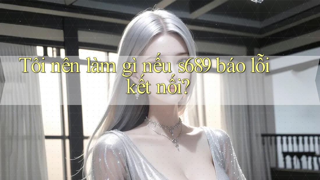 Tôi nên làm gì nếu s689 báo lỗi kết nối? Tôi nên làm gì nếu s689 báo lỗi kết nối?