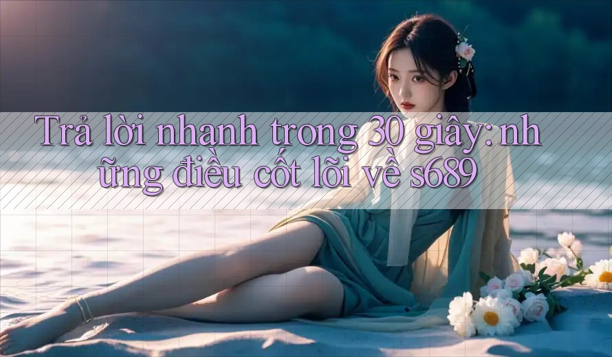 Trả lời nhanh trong 30 giây: những điều cốt lõi về s689 Trả lời nhanh trong 30 giây: những điều cốt lõi về s689
