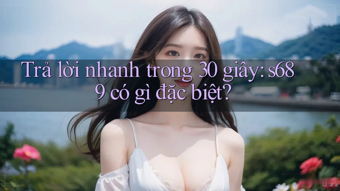 Trả lời nhanh trong 30 giây: s689 có gì đặc biệt?