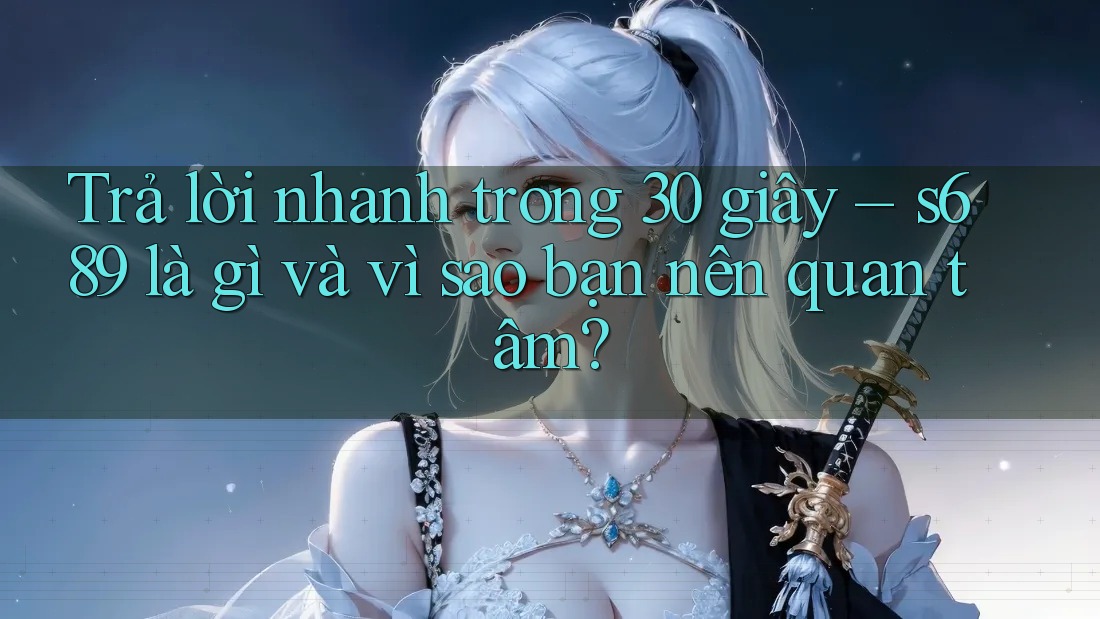 Trả lời nhanh trong 30 giây – s689 là gì và vì sao bạn nên quan tâm?