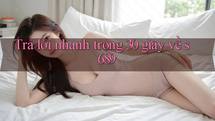 Trả lời nhanh trong 30 giây về s689 Trả lời nhanh trong 30 giây về s689