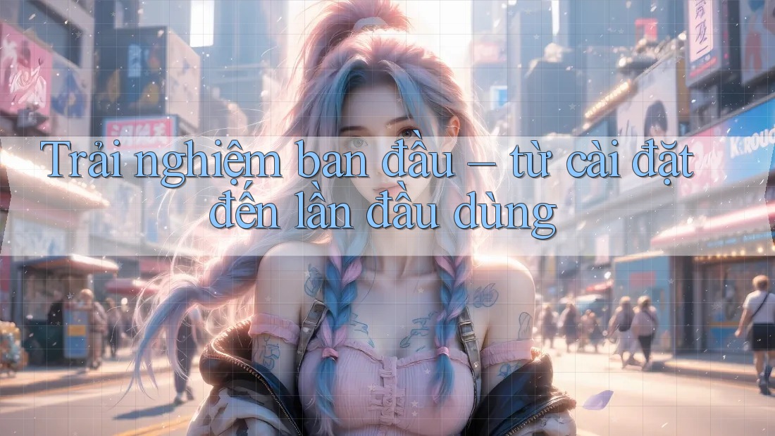 Trải nghiệm ban đầu – từ cài đặt đến lần đầu dùng