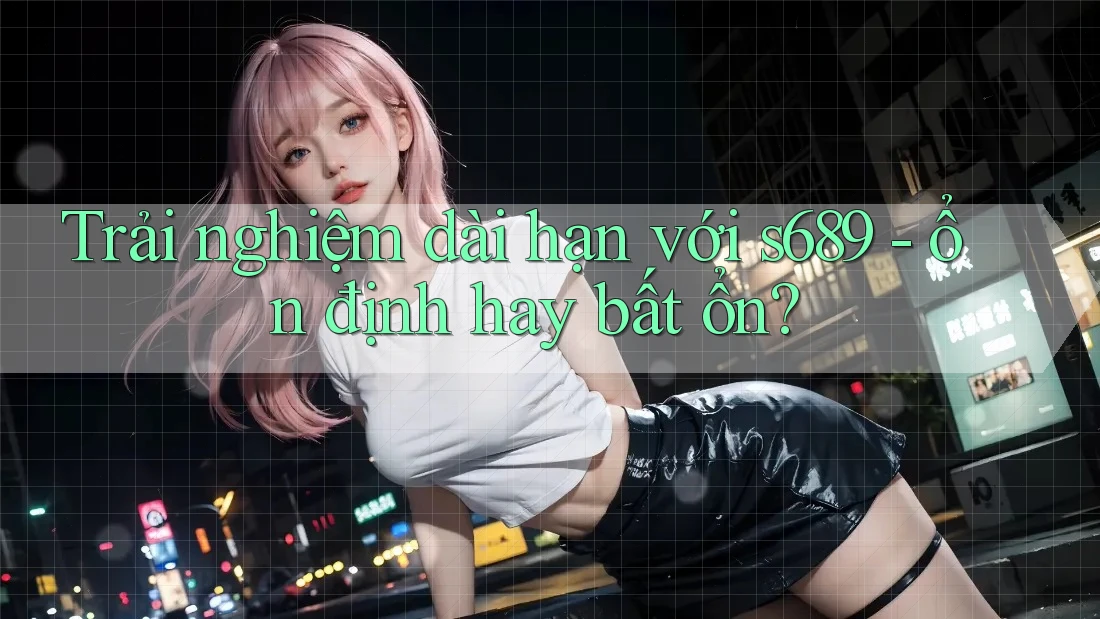 Trải nghiệm dài hạn với s689 - ổn định hay bất ổn? Trải nghiệm dài hạn với s689 - ổn định hay bất ổn?