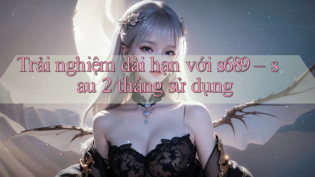 Trải nghiệm dài hạn với s689 – sau 2 tháng sử dụng Trải nghiệm dài hạn với s689 – sau 2 tháng sử dụng