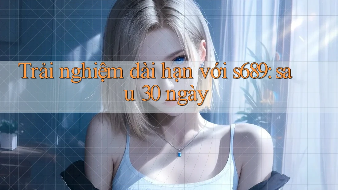 Trải nghiệm dài hạn với s689: sau 30 ngày