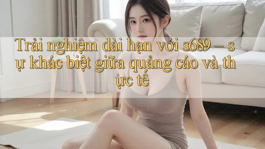 Trải nghiệm dài hạn với s689 – sự khác biệt giữa quảng cáo và thực tế
