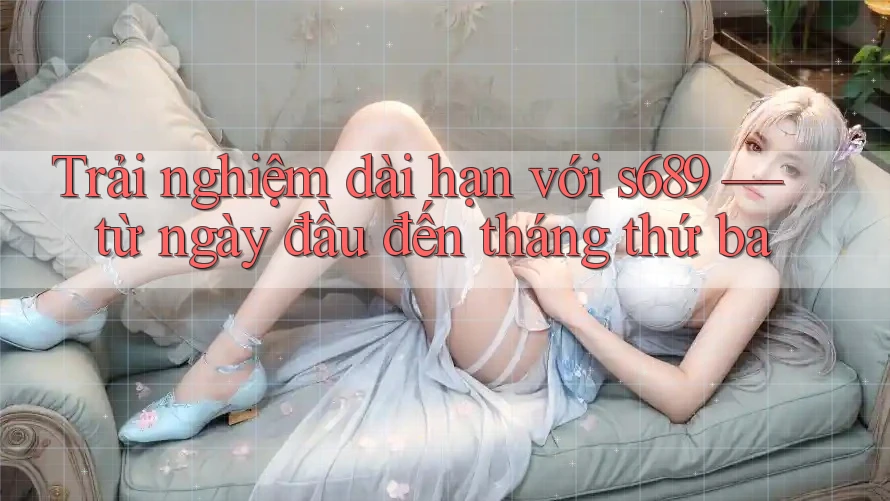 Trải nghiệm dài hạn với s689 — từ ngày đầu đến tháng thứ ba Trải nghiệm dài hạn với s689 — từ ngày đầu đến tháng thứ ba