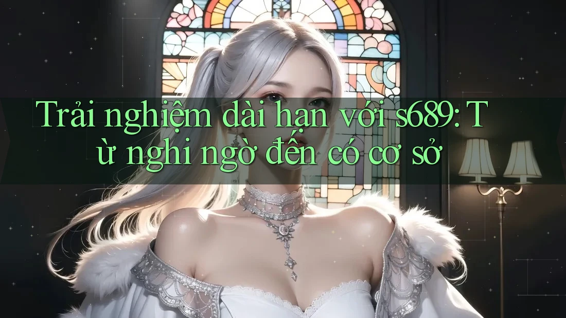 Trải nghiệm dài hạn với s689: Từ nghi ngờ đến có cơ sở Trải nghiệm dài hạn với s689: Từ nghi ngờ đến có cơ sở