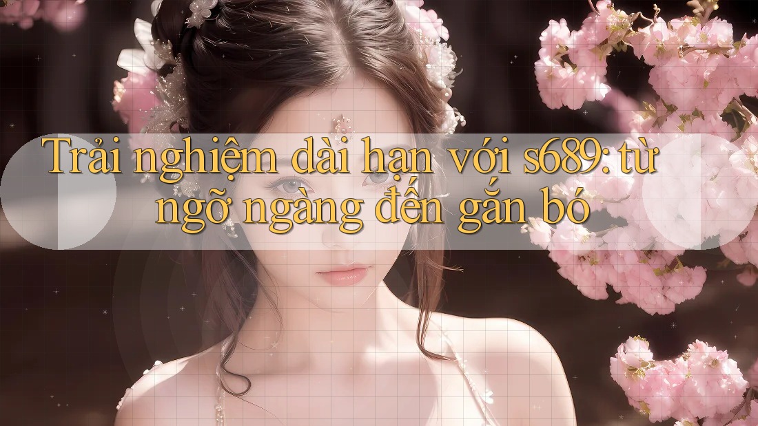 Trải nghiệm dài hạn với s689: từ ngỡ ngàng đến gắn bó