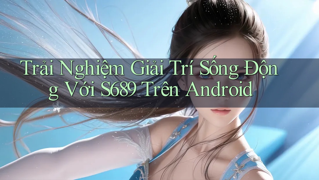 Trải Nghiệm Giải Trí Sống Động Với S689 Trên Android