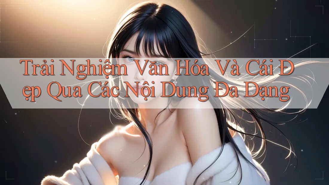 Trải Nghiệm Văn Hóa Và Cái Đẹp Qua Các Nội Dung Đa Dạng
