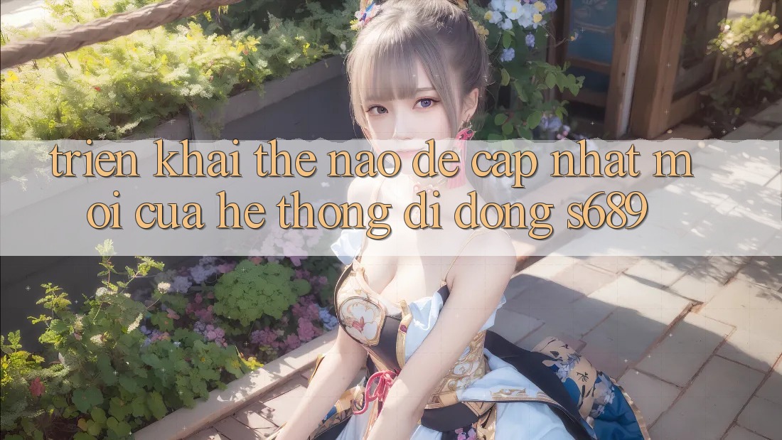 Triển khai thế nào để cập nhật mới của hệ thống di động s689? Triển khai thế nào để cập nhật mới của hệ thống di động s689?