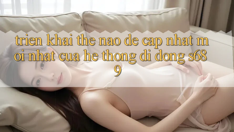 Triển khai thế nào để cập nhật mới nhất của hệ thống di động s689? Triển khai thế nào để cập nhật mới nhất của hệ thống di động s689?