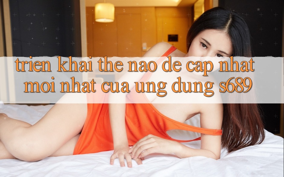 Triển khai thế nào để cập nhật mới nhất của ứng dụng s689? Triển khai thế nào để cập nhật mới nhất của ứng dụng s689?
