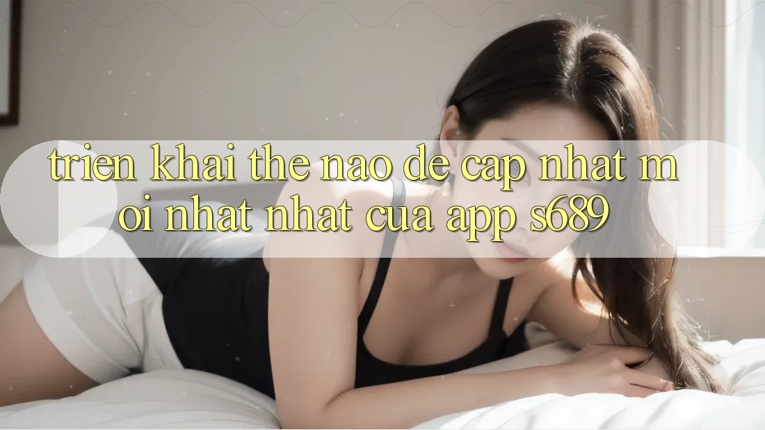 Triển khai thế nào để cập nhật mới nhất nhất của app s689? Triển khai thế nào để cập nhật mới nhất nhất của app s689?