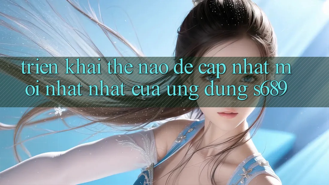 Triển khai thế nào để cập nhật mới nhất nhất của ứng dụng s689? Triển khai thế nào để cập nhật mới nhất nhất của ứng dụng s689?