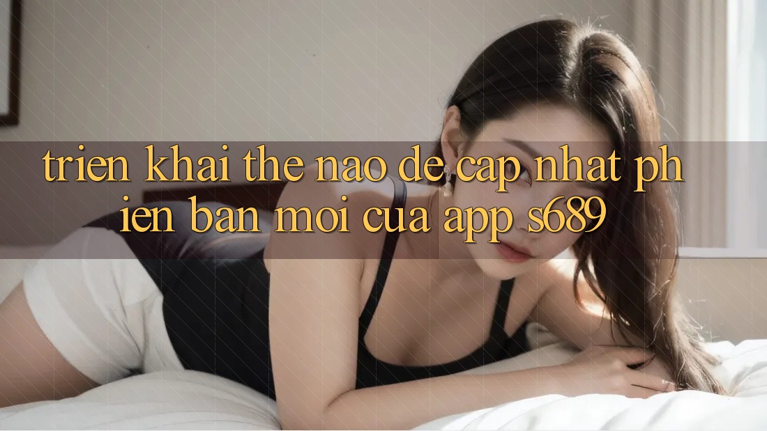 Triển khai thế nào để cập nhật phiên bản mới của app s689?